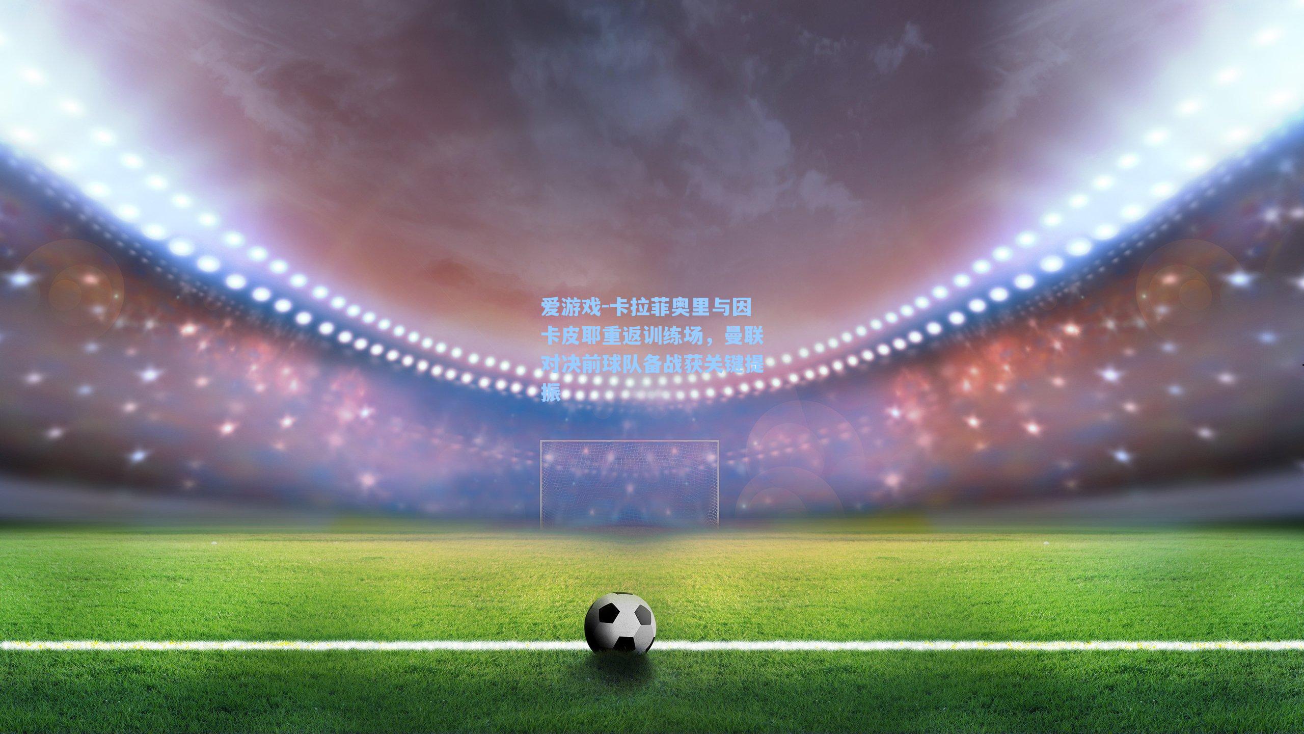 爱游戏-卡拉菲奥里与因卡皮耶重返训练场，曼联对决前球队备战获关键提振